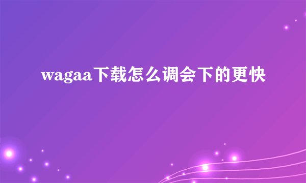 wagaa下载怎么调会下的更快