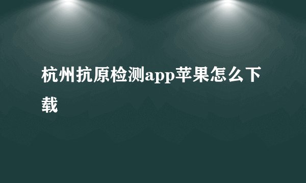 杭州抗原检测app苹果怎么下载