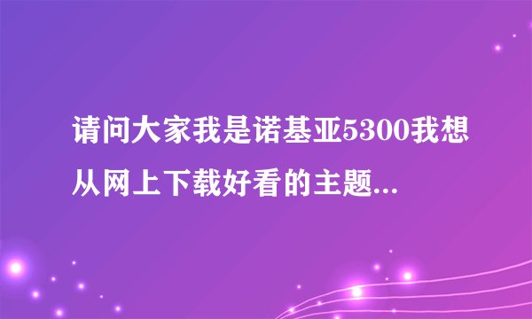 请问大家我是诺基亚5300我想从网上下载好看的主题 可我不会弄啊 希望大家告我下详细的过程