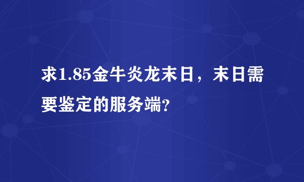 求1.85金牛炎龙末日，末日需要鉴定的服务端？