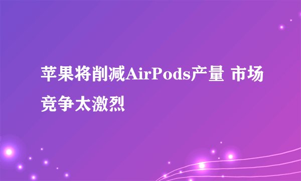 苹果将削减AirPods产量 市场竞争太激烈