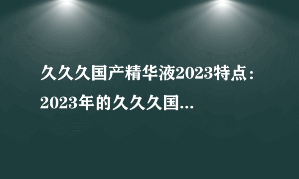 久久久国产精华液2023特点：2023年的久久久国产精华液有哪些特点？
