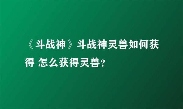《斗战神》斗战神灵兽如何获得 怎么获得灵兽？