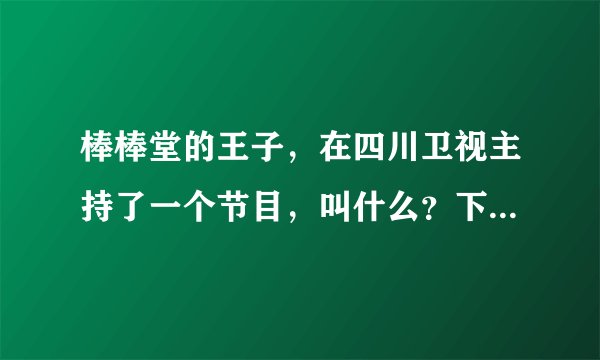 棒棒堂的王子，在四川卫视主持了一个节目，叫什么？下期是张韶涵的，谢谢了，亲