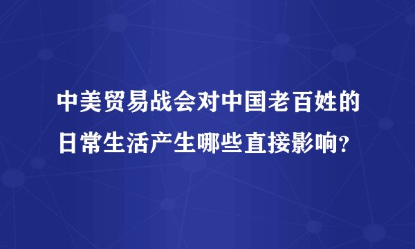 中美贸易战会对中国老百姓的日常生活产生哪些直接影响？