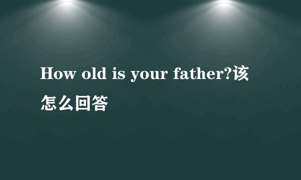 How old is your father?该怎么回答