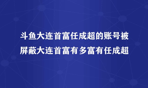 斗鱼大连首富任成超的账号被屏蔽大连首富有多富有任成超