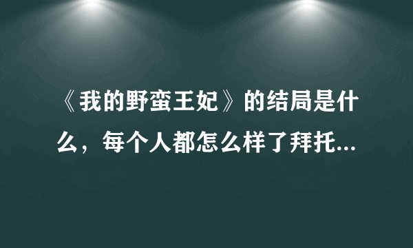 《我的野蛮王妃》的结局是什么，每个人都怎么样了拜托各位了 3Q