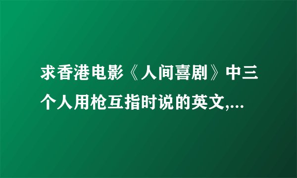求香港电影《人间喜剧》中三个人用枪互指时说的英文,我要完整，全部，拜托，有急用