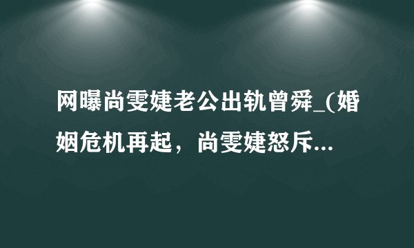 网曝尚雯婕老公出轨曾舜_(婚姻危机再起，尚雯婕怒斥丈夫背叛！)