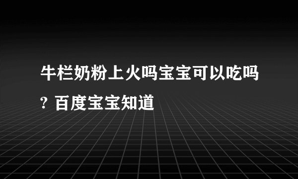 牛栏奶粉上火吗宝宝可以吃吗? 百度宝宝知道