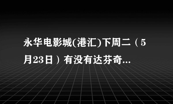 永华电影城(港汇)下周二（5月23日）有没有达芬奇密码？有人帮忙提供一下排片表吗？