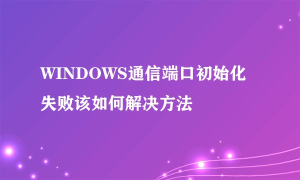 WINDOWS通信端口初始化失败该如何解决方法