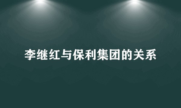 李继红与保利集团的关系