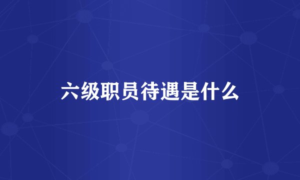 六级职员待遇是什么