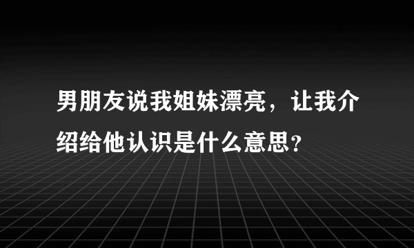 男朋友说我姐妹漂亮，让我介绍给他认识是什么意思？