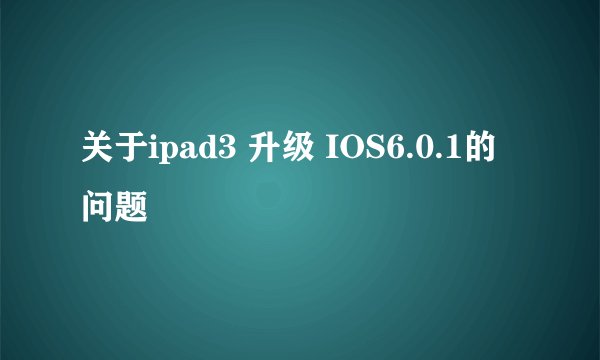 关于ipad3 升级 IOS6.0.1的 问题