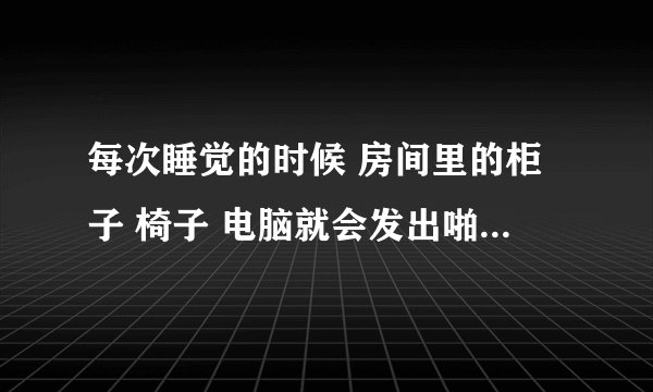 每次睡觉的时候 房间里的柜子 椅子 电脑就会发出啪啪的响声 就像是在掰开它们的那种脆响 每每把我