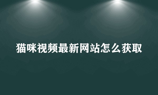 猫咪视频最新网站怎么获取