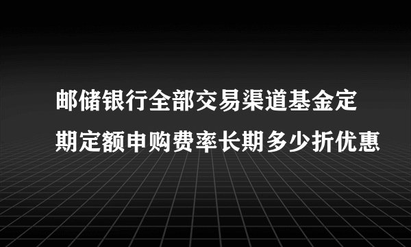 邮储银行全部交易渠道基金定期定额申购费率长期多少折优惠