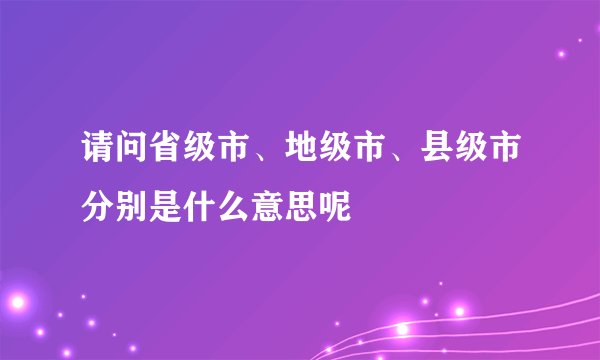 请问省级市、地级市、县级市分别是什么意思呢