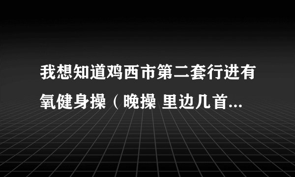 我想知道鸡西市第二套行进有氧健身操（晚操 里边几首歌 都是啥歌名