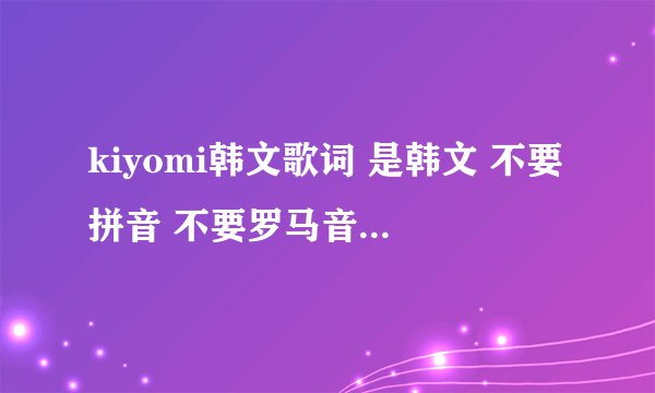 kiyomi韩文歌词 是韩文 不要拼音 不要罗马音 我要韩文 全网都找不到个韩文 真神奇