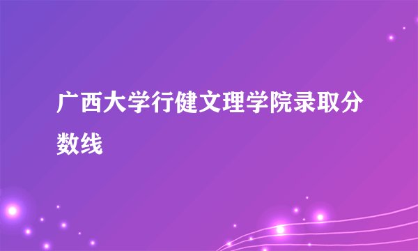 广西大学行健文理学院录取分数线
