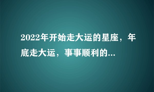 2022年开始走大运的星座，年底走大运，事事顺利的星座是哪几个？