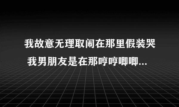 我故意无理取闹在那里假装哭 我男朋友是在那哼哼唧唧干嘛呢 然后笑着把我搂怀里为什么？