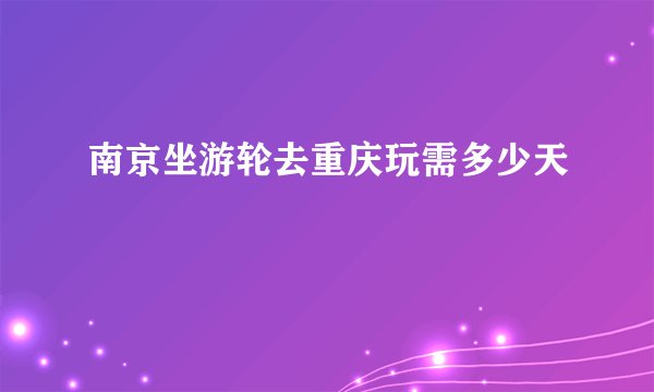 南京坐游轮去重庆玩需多少天
