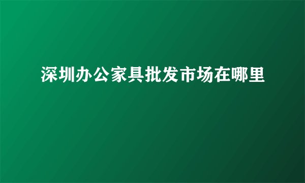 深圳办公家具批发市场在哪里