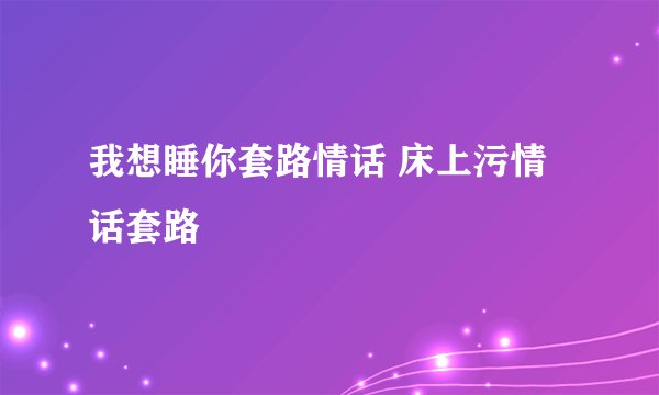 我想睡你套路情话 床上污情话套路