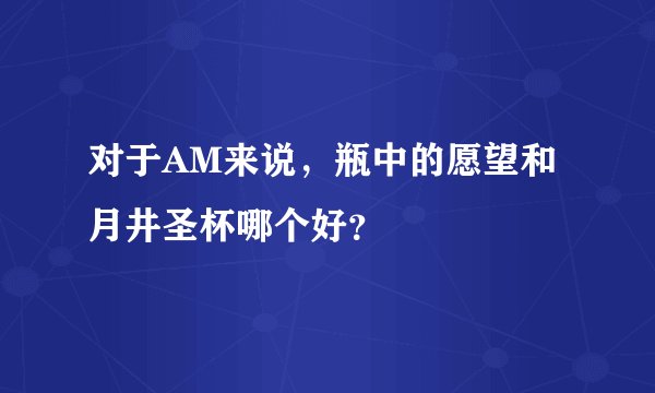 对于AM来说，瓶中的愿望和月井圣杯哪个好？