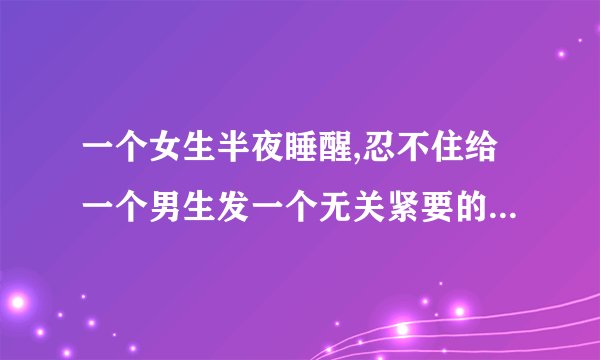 一个女生半夜睡醒,忍不住给一个男生发一个无关紧要的微信,这女的是不是想这个？
