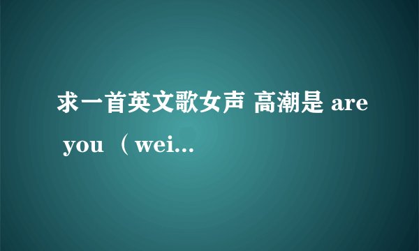 求一首英文歌女声 高潮是 are you （wei 你）,什么什么的