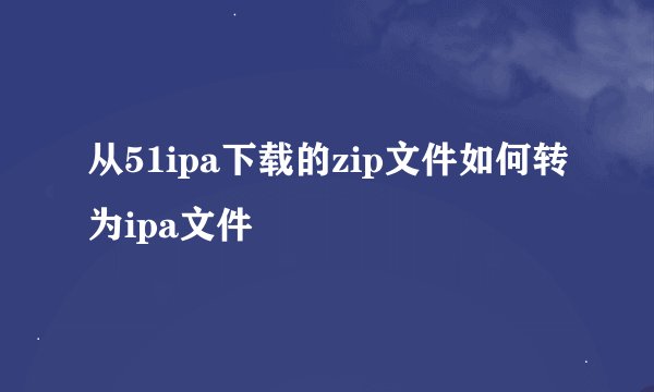 从51ipa下载的zip文件如何转为ipa文件