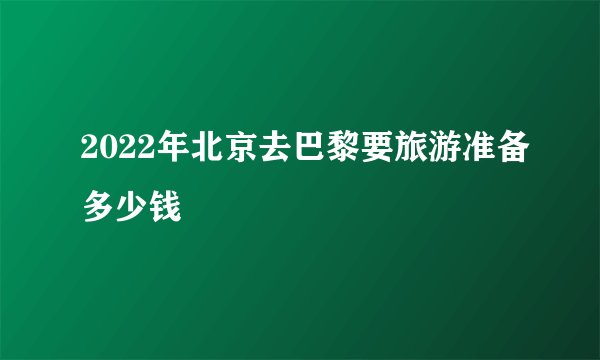 2022年北京去巴黎要旅游准备多少钱
