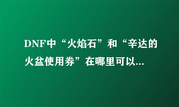 DNF中“火焰石”和“辛达的火盆使用券”在哪里可以得到啊？