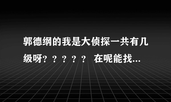 郭德纲的我是大侦探一共有几级呀？？？？？ 在呢能找到全的，我看到42级以后就没有了？？？？？？？？？