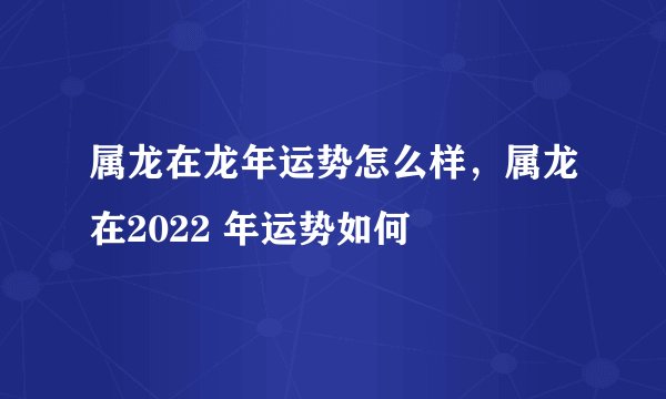 属龙在龙年运势怎么样，属龙在2022 年运势如何