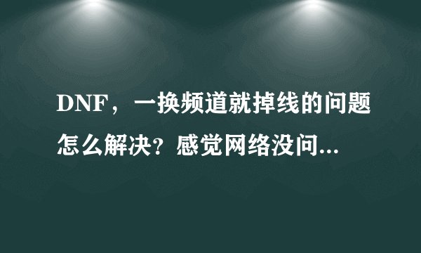 DNF，一换频道就掉线的问题怎么解决？感觉网络没问题，玩起来也很流畅，但每次换频道都掉线。