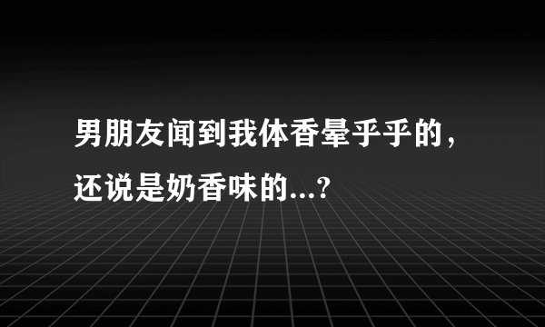 男朋友闻到我体香晕乎乎的，还说是奶香味的...?
