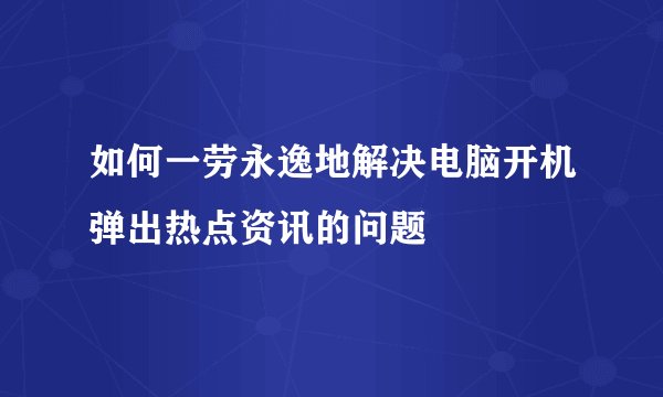 如何一劳永逸地解决电脑开机弹出热点资讯的问题