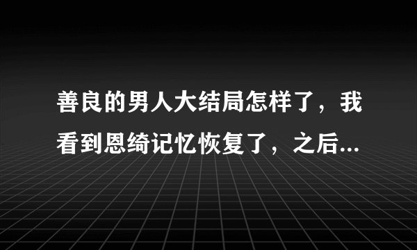 善良的男人大结局怎样了，我看到恩绮记忆恢复了，之后呢，怎么样了？