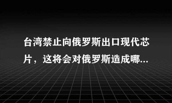 台湾禁止向俄罗斯出口现代芯片，这将会对俄罗斯造成哪些影响？