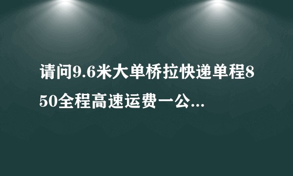请问9.6米大单桥拉快递单程850全程高速运费一公里多少钱呀？