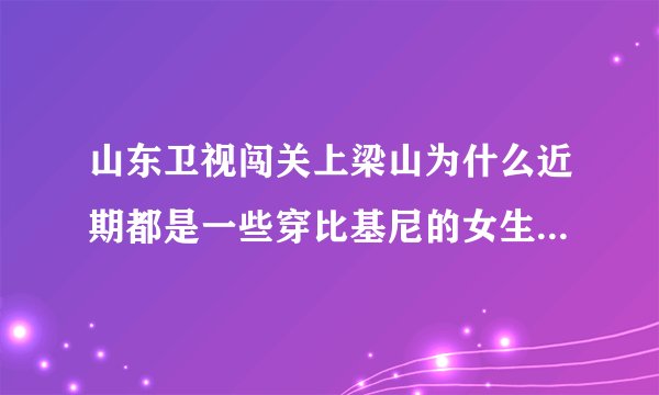 山东卫视闯关上梁山为什么近期都是一些穿比基尼的女生在闯关啊？是不是就为了传说中的收视率啊？
