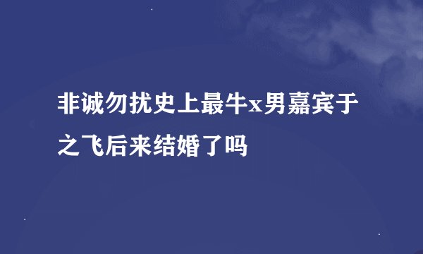 非诚勿扰史上最牛x男嘉宾于之飞后来结婚了吗