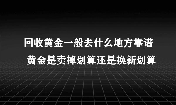 回收黄金一般去什么地方靠谱 黄金是卖掉划算还是换新划算